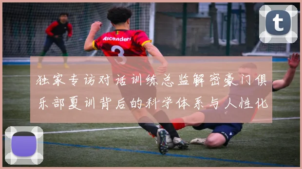 独家专访对话训练总监解密豪门俱乐部夏训背后的科学体系与人性化设计