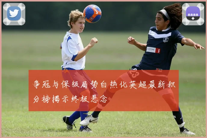 争冠与保级局势白热化英超最新积分榜揭示终极悬念